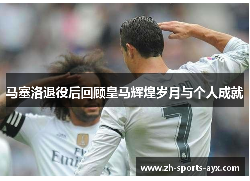 马塞洛退役后回顾皇马辉煌岁月与个人成就