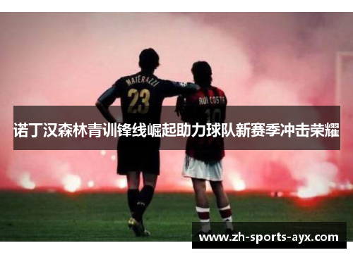 诺丁汉森林青训锋线崛起助力球队新赛季冲击荣耀 诺丁汉森林青训锋线崛起助力球队新赛季冲击荣耀