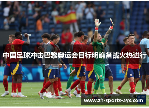 中国足球冲击巴黎奥运会目标明确备战火热进行 中国足球冲击巴黎奥运会目标明确备战火热进行